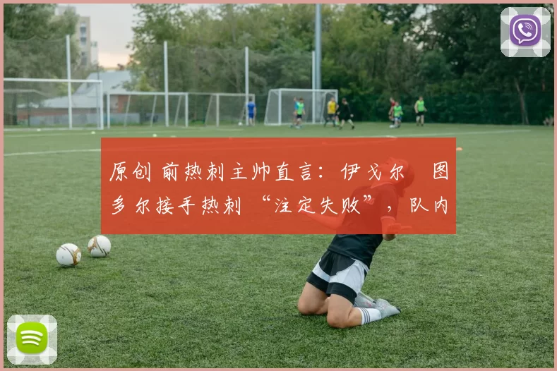 原创 前热刺主帅直言:伊戈尔・图多尔接手热刺 “注定失败”,队内氛围 “ toxic 至极”