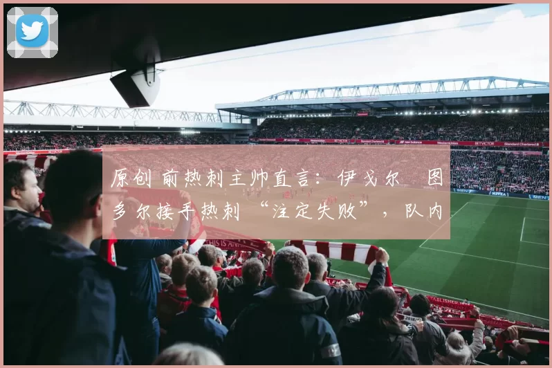 原创 前热刺主帅直言:伊戈尔・图多尔接手热刺 “注定失败”,队内氛围 “ toxic 至极”