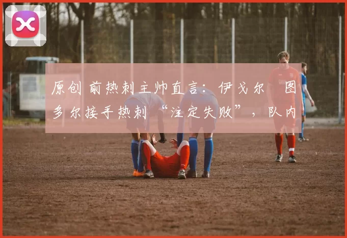 原创 前热刺主帅直言:伊戈尔・图多尔接手热刺 “注定失败”,队内氛围 “ toxic 至极”