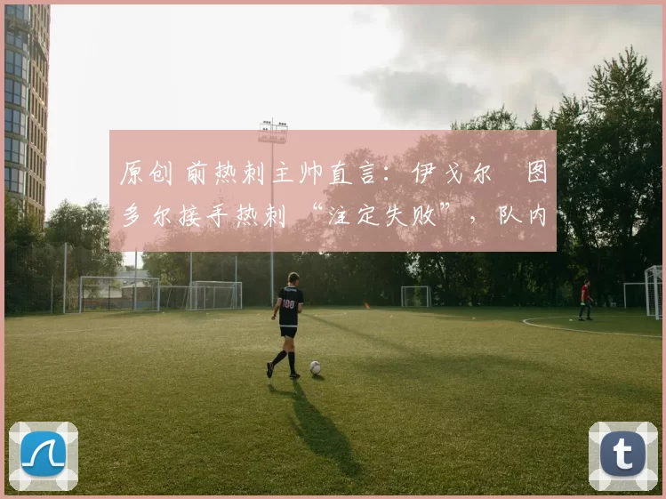 原创 前热刺主帅直言：伊戈尔・图多尔接手热刺 “注定失败”，队内氛围 “ toxic 至极”