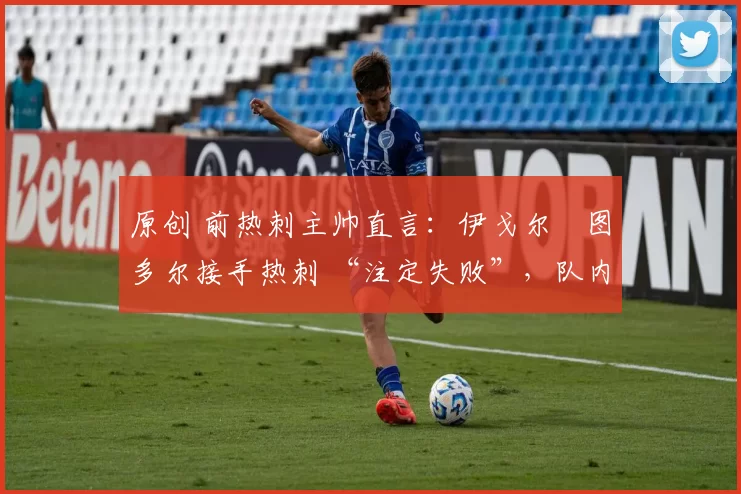 原创 前热刺主帅直言:伊戈尔・图多尔接手热刺 “注定失败”,队内氛围 “ toxic 至极”
