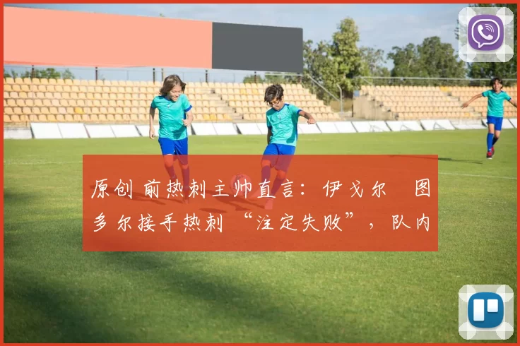 原创 前热刺主帅直言:伊戈尔・图多尔接手热刺 “注定失败”,队内氛围 “ toxic 至极”