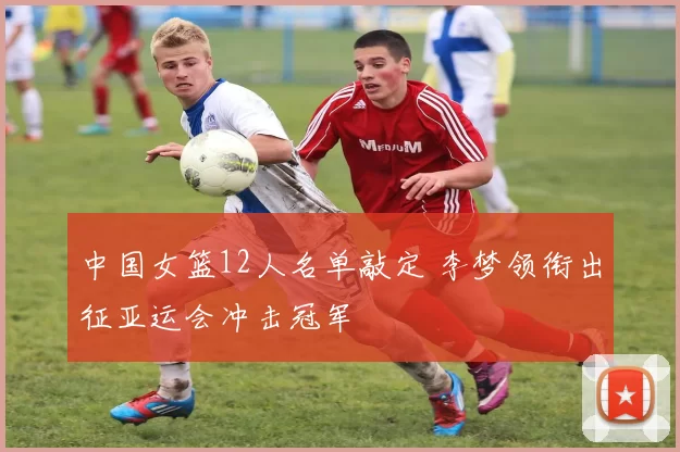 中国女篮12人名单敲定 李梦领衔出征亚运会冲击冠军