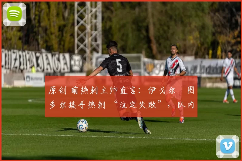 原创 前热刺主帅直言:伊戈尔・图多尔接手热刺 “注定失败”,队内氛围 “ toxic 至极”