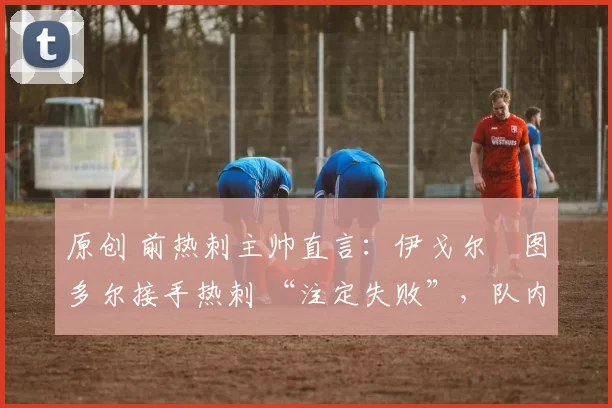 原创 前热刺主帅直言:伊戈尔・图多尔接手热刺 “注定失败”,队内氛围 “ toxic 至极”