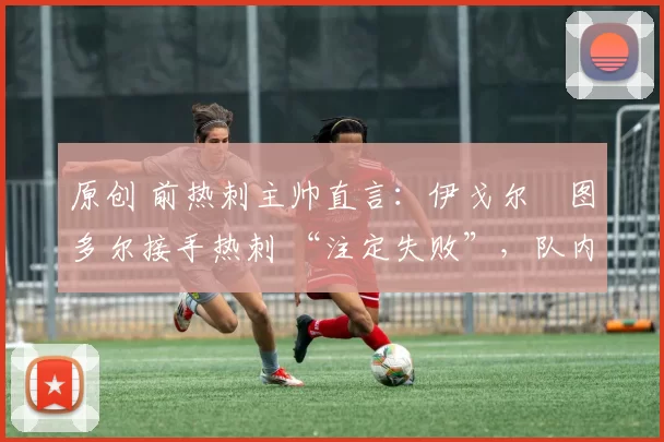 原创 前热刺主帅直言:伊戈尔・图多尔接手热刺 “注定失败”,队内氛围 “ toxic 至极”