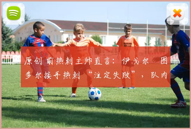 原创 前热刺主帅直言:伊戈尔・图多尔接手热刺 “注定失败”,队内氛围 “ toxic 至极”