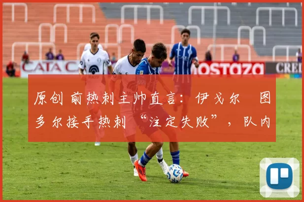 原创 前热刺主帅直言:伊戈尔・图多尔接手热刺 “注定失败”,队内氛围 “ toxic 至极”