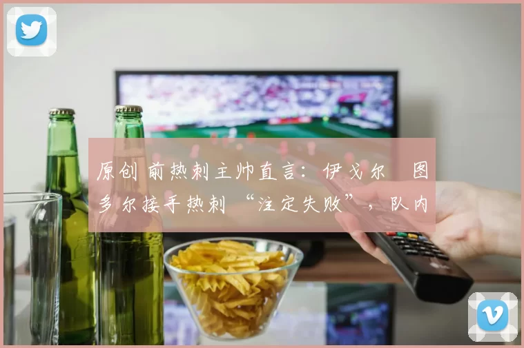 原创 前热刺主帅直言:伊戈尔・图多尔接手热刺 “注定失败”,队内氛围 “ toxic 至极”
