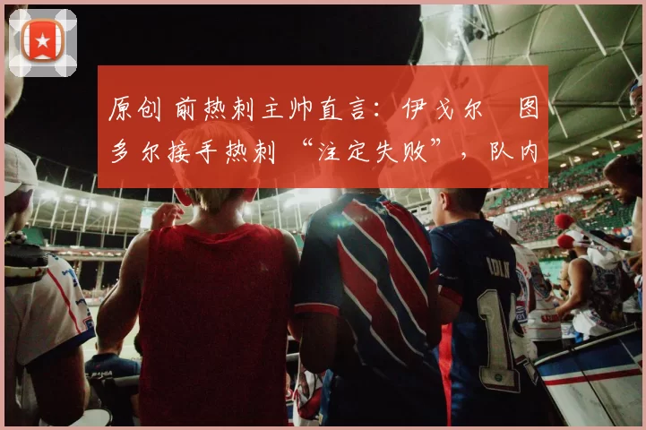 原创 前热刺主帅直言:伊戈尔・图多尔接手热刺 “注定失败”,队内氛围 “ toxic 至极”