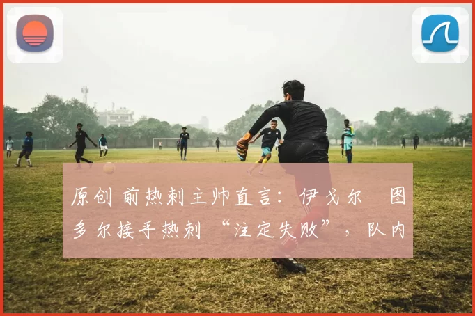 原创 前热刺主帅直言:伊戈尔・图多尔接手热刺 “注定失败”,队内氛围 “ toxic 至极”