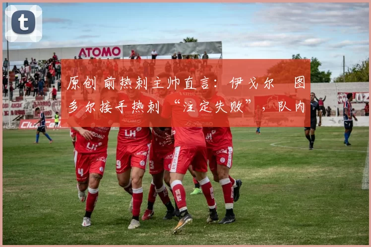 原创 前热刺主帅直言:伊戈尔・图多尔接手热刺 “注定失败”,队内氛围 “ toxic 至极”