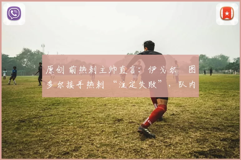 原创 前热刺主帅直言：伊戈尔・图多尔接手热刺 “注定失败”，队内氛围 “ toxic 至极”