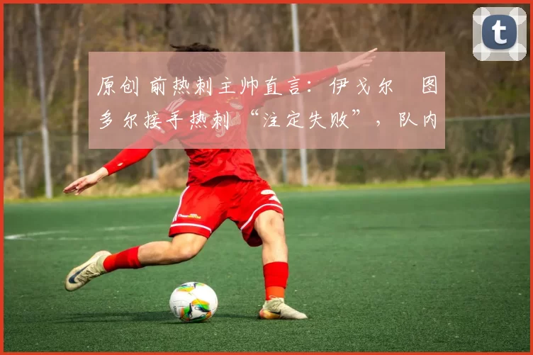原创 前热刺主帅直言:伊戈尔・图多尔接手热刺 “注定失败”,队内氛围 “ toxic 至极”