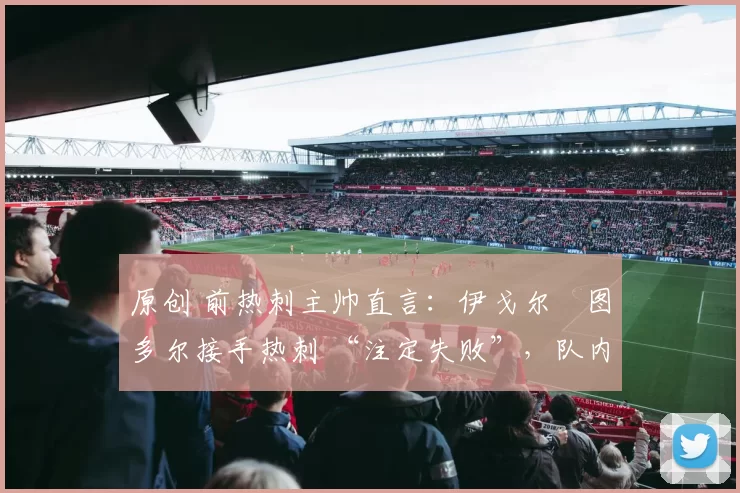 原创 前热刺主帅直言:伊戈尔・图多尔接手热刺 “注定失败”,队内氛围 “ toxic 至极”