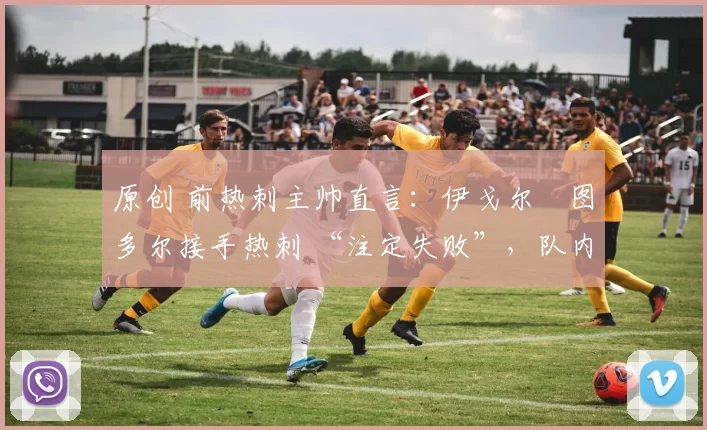 原创 前热刺主帅直言:伊戈尔・图多尔接手热刺 “注定失败”,队内氛围 “ toxic 至极”