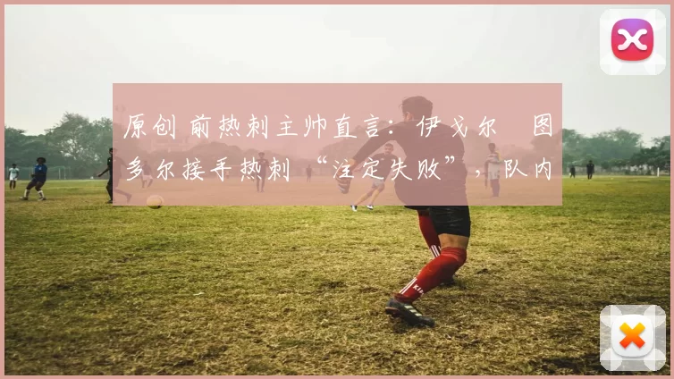 原创 前热刺主帅直言：伊戈尔・图多尔接手热刺 “注定失败”，队内氛围 “ toxic 至极”