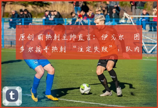 原创 前热刺主帅直言:伊戈尔・图多尔接手热刺 “注定失败”,队内氛围 “ toxic 至极”