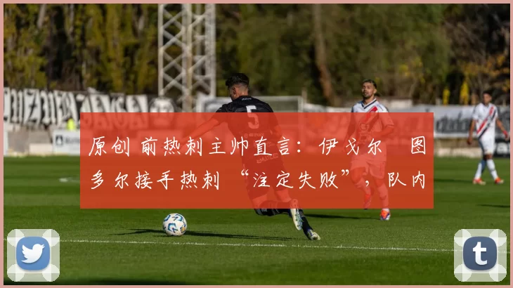原创 前热刺主帅直言:伊戈尔・图多尔接手热刺 “注定失败”,队内氛围 “ toxic 至极”
