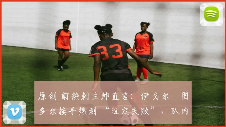 原创 前热刺主帅直言:伊戈尔・图多尔接手热刺 “注定失败”,队内氛围 “ toxic 至极”
