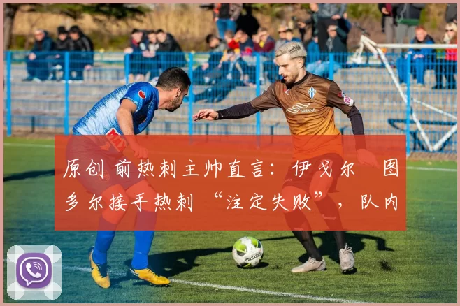 原创 前热刺主帅直言:伊戈尔・图多尔接手热刺 “注定失败”,队内氛围 “ toxic 至极”
