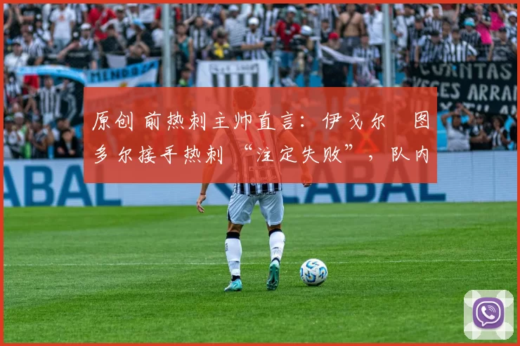 原创 前热刺主帅直言:伊戈尔・图多尔接手热刺 “注定失败”,队内氛围 “ toxic 至极”