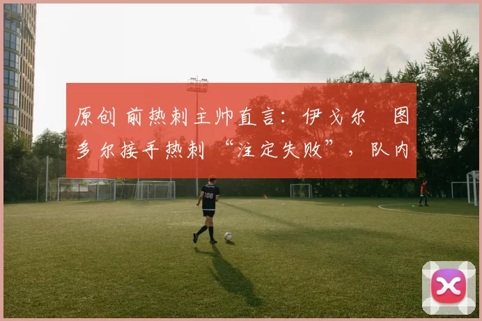 原创 前热刺主帅直言:伊戈尔・图多尔接手热刺 “注定失败”,队内氛围 “ toxic 至极”