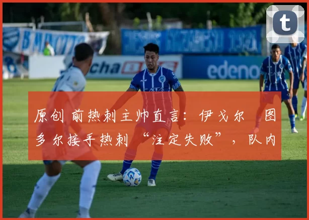 原创 前热刺主帅直言:伊戈尔・图多尔接手热刺 “注定失败”,队内氛围 “ toxic 至极”