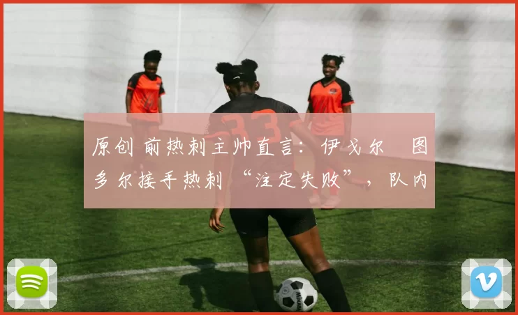 原创 前热刺主帅直言：伊戈尔・图多尔接手热刺 “注定失败”，队内氛围 “ toxic 至极”