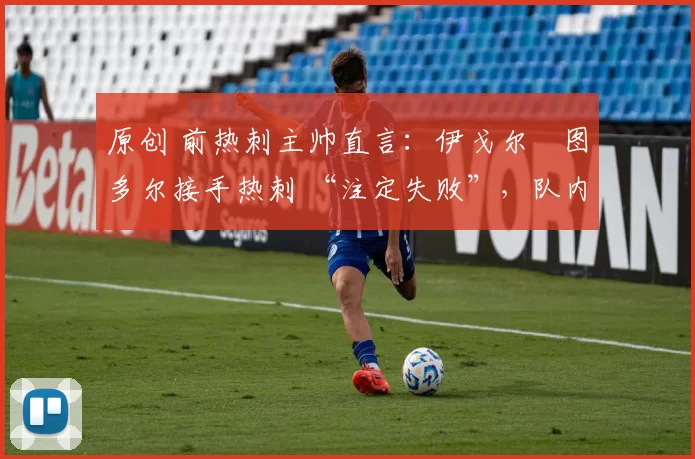 原创 前热刺主帅直言:伊戈尔・图多尔接手热刺 “注定失败”,队内氛围 “ toxic 至极”