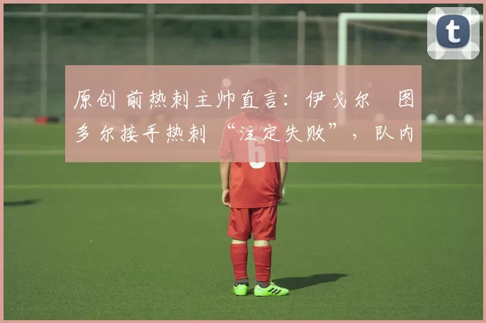 原创 前热刺主帅直言:伊戈尔・图多尔接手热刺 “注定失败”,队内氛围 “ toxic 至极”