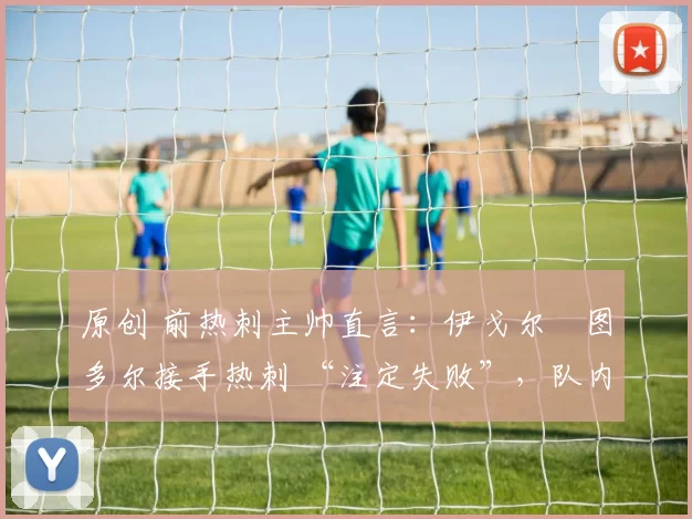 原创 前热刺主帅直言:伊戈尔・图多尔接手热刺 “注定失败”,队内氛围 “ toxic 至极”