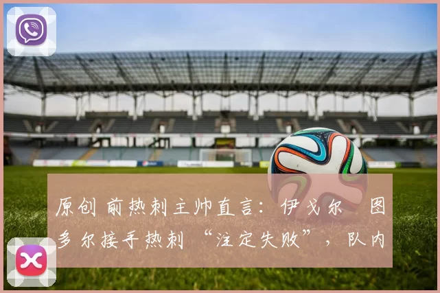 原创 前热刺主帅直言:伊戈尔・图多尔接手热刺 “注定失败”,队内氛围 “ toxic 至极”