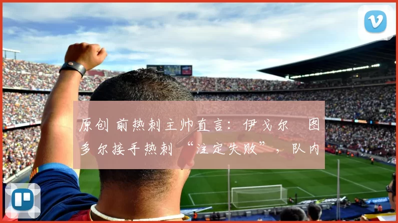 原创 前热刺主帅直言:伊戈尔・图多尔接手热刺 “注定失败”,队内氛围 “ toxic 至极”