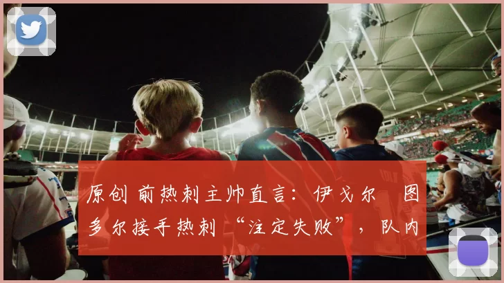 原创 前热刺主帅直言:伊戈尔・图多尔接手热刺 “注定失败”,队内氛围 “ toxic 至极”