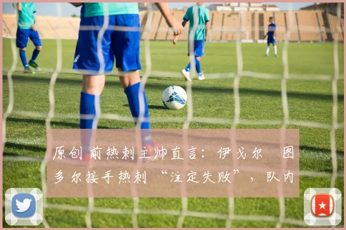 原创 前热刺主帅直言:伊戈尔・图多尔接手热刺 “注定失败”,队内氛围 “ toxic 至极”