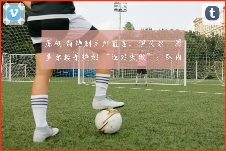 原创 前热刺主帅直言:伊戈尔・图多尔接手热刺 “注定失败”,队内氛围 “ toxic 至极”