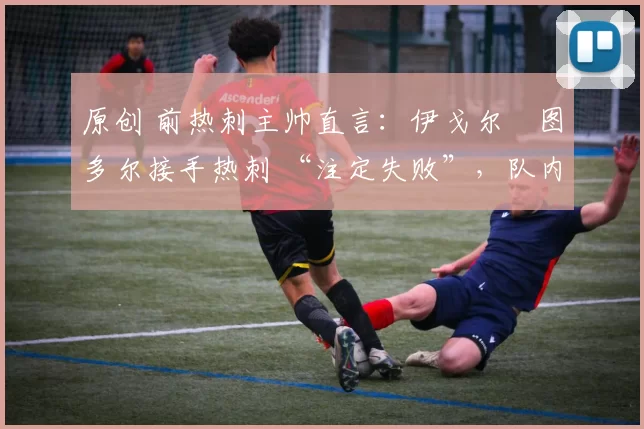 原创 前热刺主帅直言:伊戈尔・图多尔接手热刺 “注定失败”,队内氛围 “ toxic 至极”