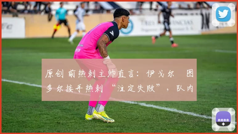 原创 前热刺主帅直言:伊戈尔・图多尔接手热刺 “注定失败”,队内氛围 “ toxic 至极”