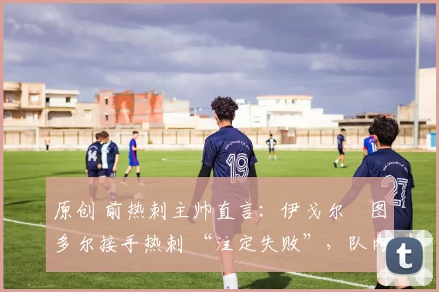 原创 前热刺主帅直言:伊戈尔・图多尔接手热刺 “注定失败”,队内氛围 “ toxic 至极”