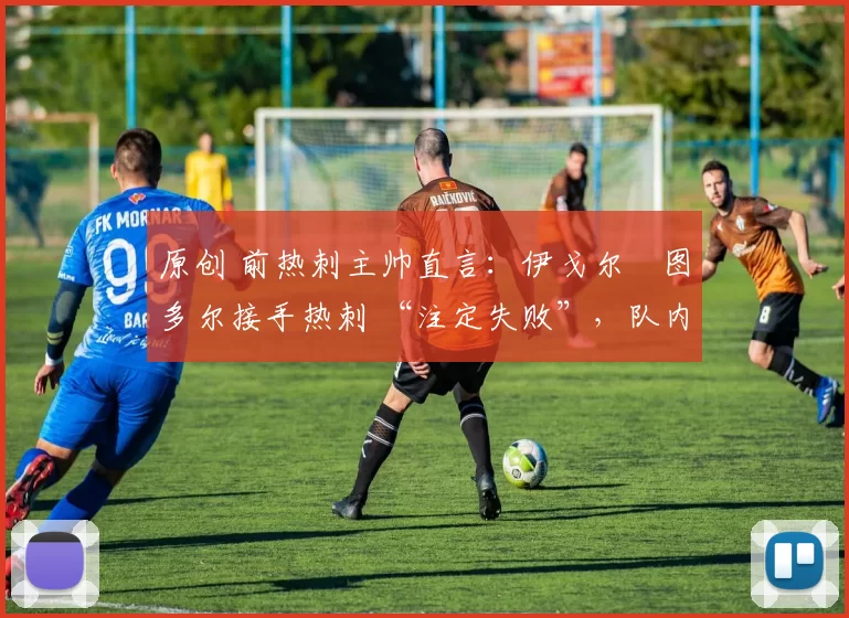 原创 前热刺主帅直言:伊戈尔・图多尔接手热刺 “注定失败”,队内氛围 “ toxic 至极”