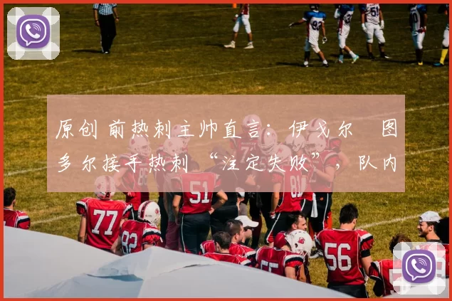 原创 前热刺主帅直言：伊戈尔・图多尔接手热刺 “注定失败”，队内氛围 “ toxic 至极”