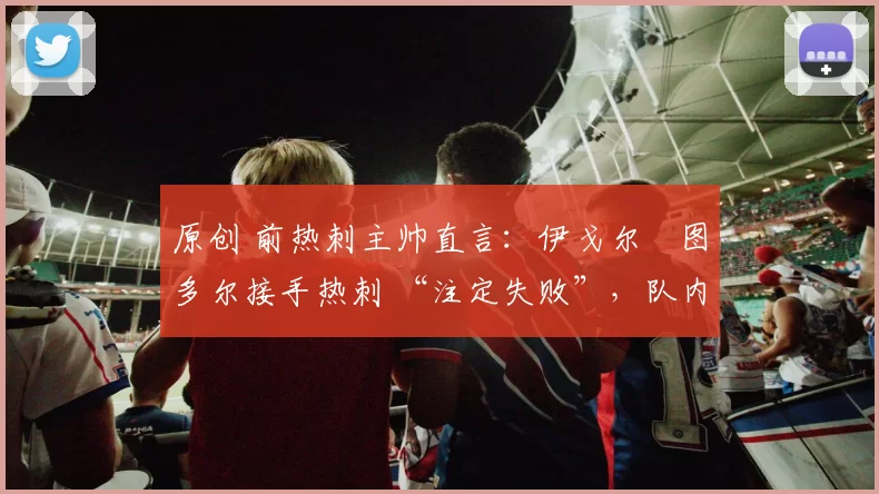 原创 前热刺主帅直言：伊戈尔・图多尔接手热刺 “注定失败”，队内氛围 “ toxic 至极”