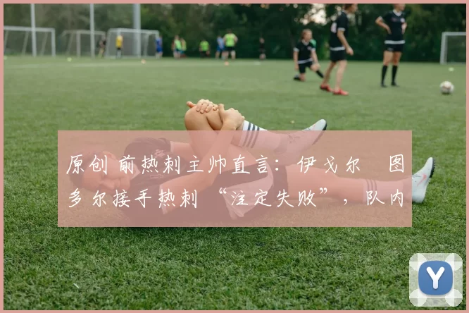 原创 前热刺主帅直言:伊戈尔・图多尔接手热刺 “注定失败”,队内氛围 “ toxic 至极”