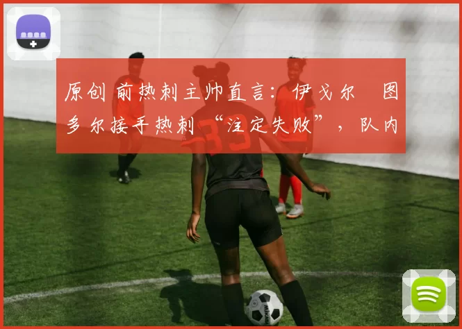 原创 前热刺主帅直言:伊戈尔・图多尔接手热刺 “注定失败”,队内氛围 “ toxic 至极”