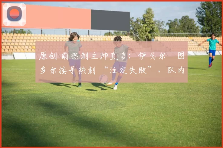 原创 前热刺主帅直言：伊戈尔・图多尔接手热刺 “注定失败”，队内氛围 “ toxic 至极”