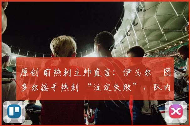 原创 前热刺主帅直言:伊戈尔・图多尔接手热刺 “注定失败”,队内氛围 “ toxic 至极”