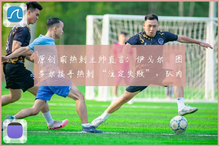 原创 前热刺主帅直言:伊戈尔・图多尔接手热刺 “注定失败”,队内氛围 “ toxic 至极”