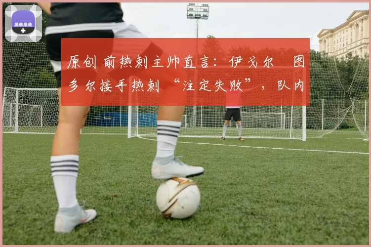 原创 前热刺主帅直言:伊戈尔・图多尔接手热刺 “注定失败”,队内氛围 “ toxic 至极”