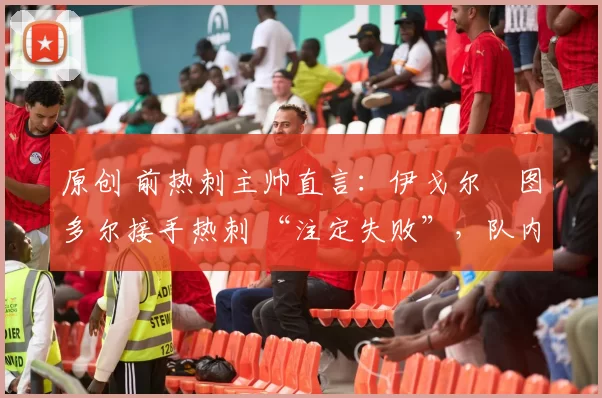 原创 前热刺主帅直言:伊戈尔・图多尔接手热刺 “注定失败”,队内氛围 “ toxic 至极”